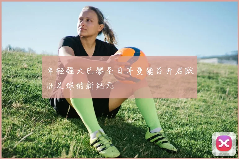 年轻强大巴黎圣日耳曼能否开启欧洲足球的新纪元