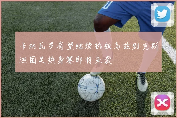 卡纳瓦罗有望继续执教乌兹别克斯坦国足热身赛即将来袭