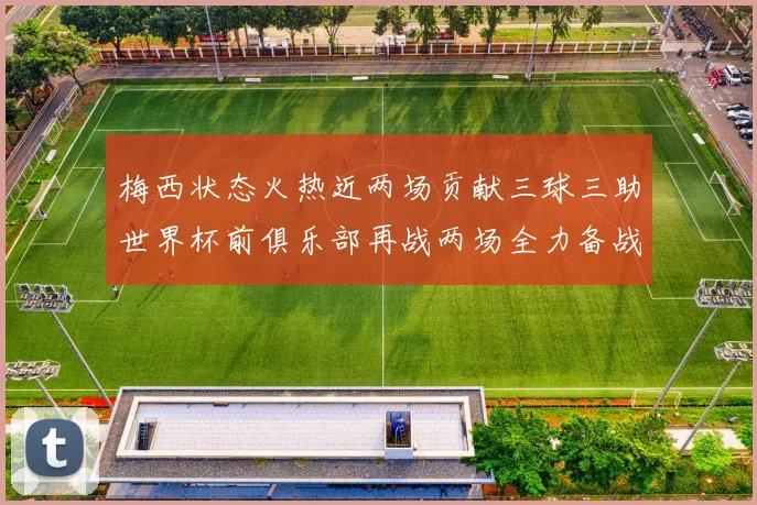 梅西状态火热近两场贡献三球三助世界杯前俱乐部再战两场全力备战大赛