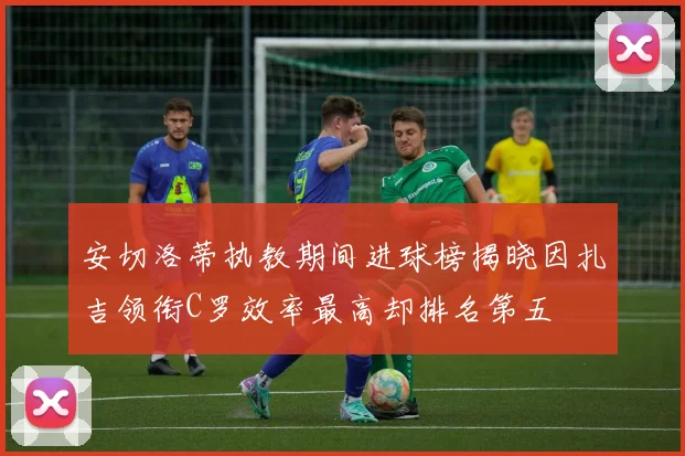 安切洛蒂执教期间进球榜揭晓因扎吉领衔C罗效率最高却排名第五