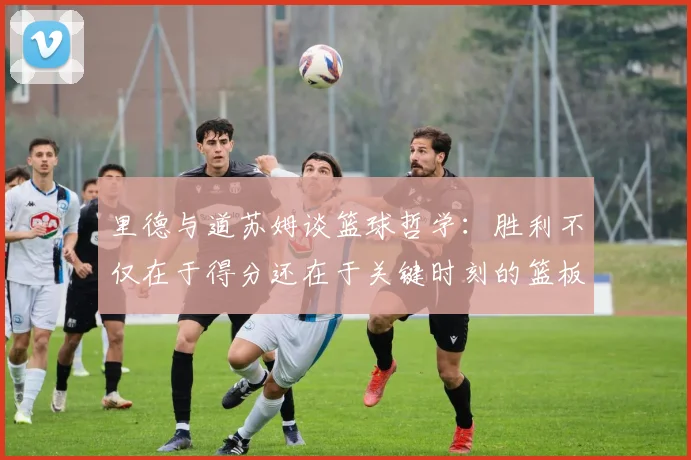 里德与道苏姆谈篮球哲学：胜利不仅在于得分还在于关键时刻的篮板球