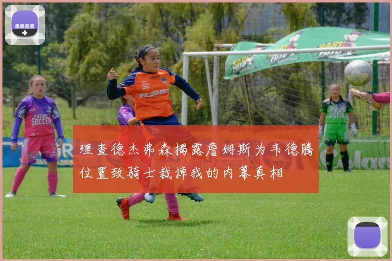 理查德杰弗森揭露詹姆斯为韦德腾位置致骑士裁掉我的内幕真相
