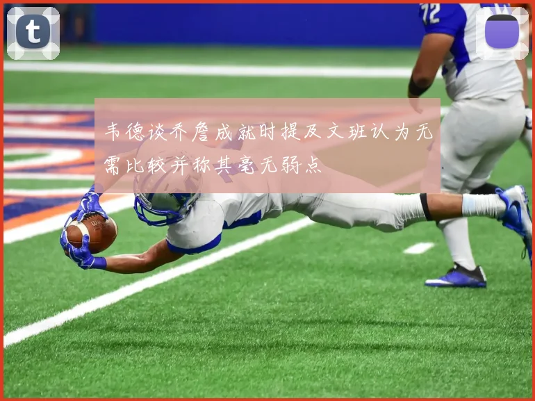 韦德谈乔詹成就时提及文班认为无需比较并称其毫无弱点