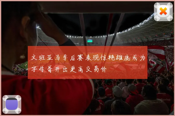 文班亚马季后赛表现惊艳雄鹿或为字母哥开出更高交易价