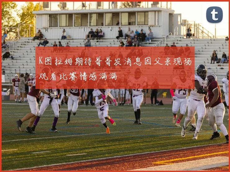 K图拉姆期待哥哥发消息因父亲现场观看比赛情感满满