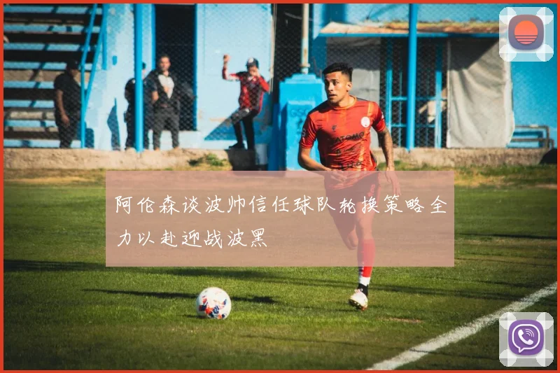 阿伦森谈波帅信任球队轮换策略全力以赴迎战波黑