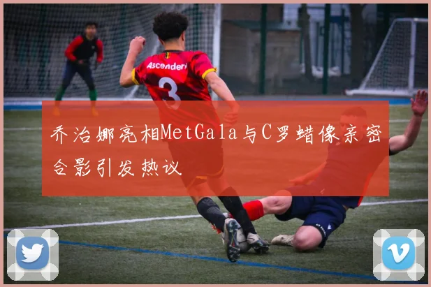 乔治娜亮相MetGala与C罗蜡像亲密合影引发热议