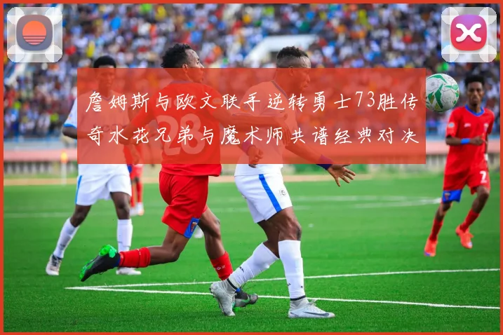 詹姆斯与欧文联手逆转勇士73胜传奇水花兄弟与魔术师共谱经典对决