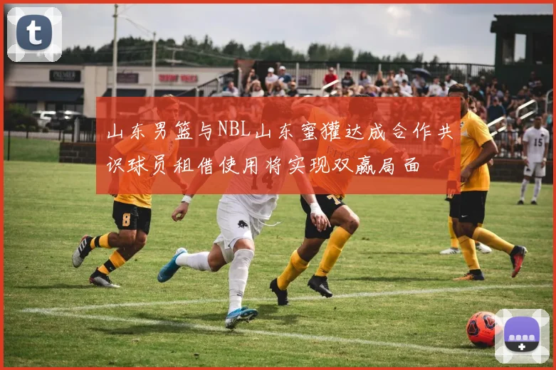 山东男篮与NBL山东蜜獾达成合作共识球员租借使用将实现双赢局面