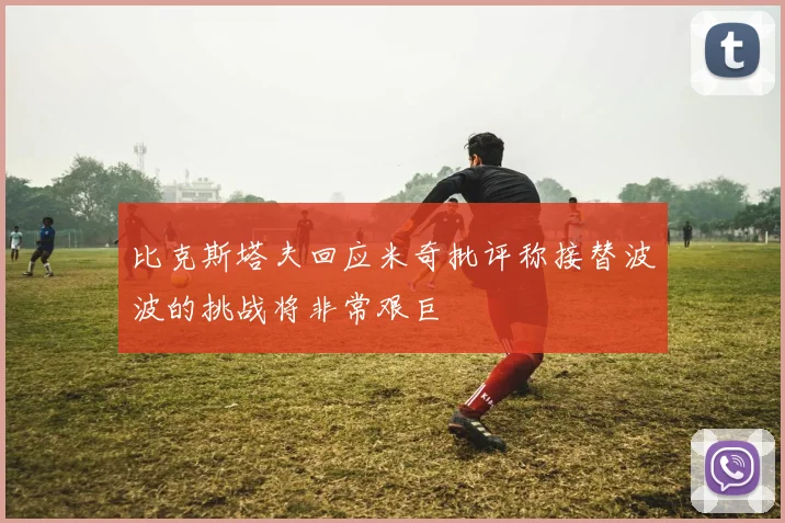 比克斯塔夫回应米奇批评称接替波波的挑战将非常艰巨