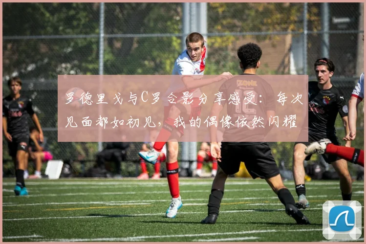 罗德里戈与C罗合影分享感受：每次见面都如初见，我的偶像依然闪耀