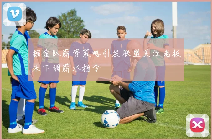 掘金队薪资策略引发联盟关注老板未下调薪水指令
