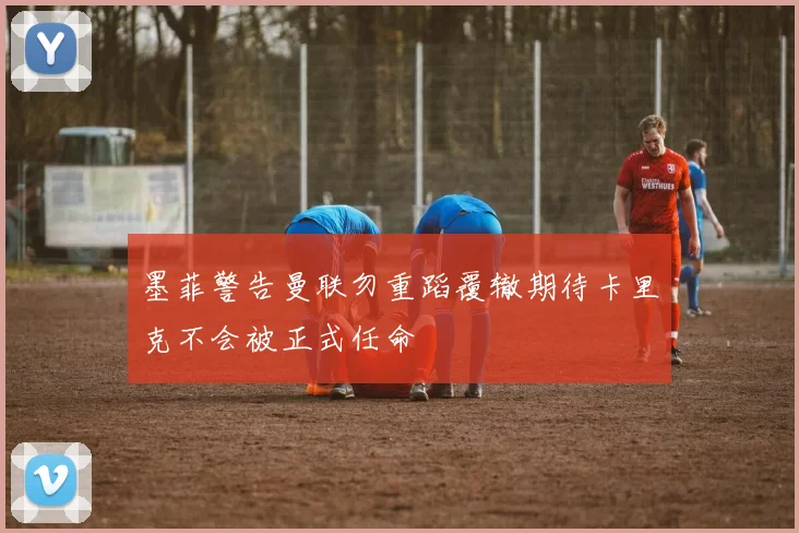 墨菲警告曼联勿重蹈覆辙期待卡里克不会被正式任命