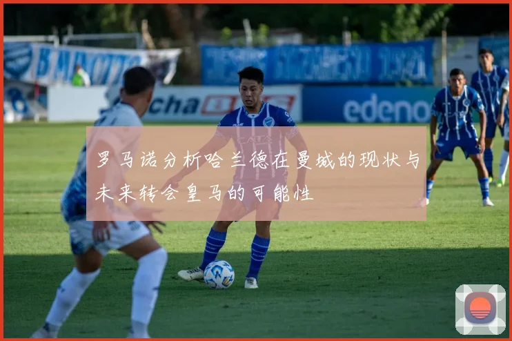 罗马诺分析哈兰德在曼城的现状与未来转会皇马的可能性