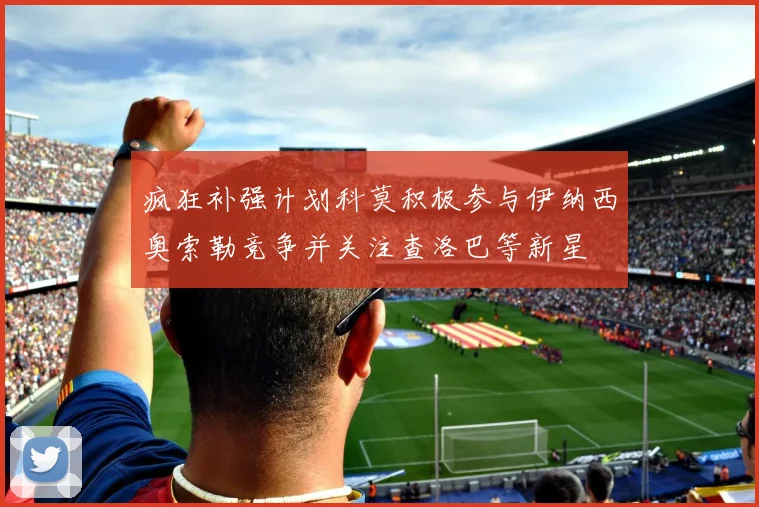 疯狂补强计划科莫积极参与伊纳西奥索勒竞争并关注查洛巴等新星