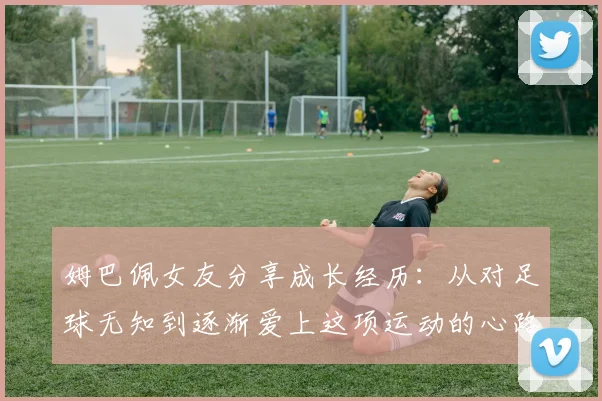 姆巴佩女友分享成长经历：从对足球无知到逐渐爱上这项运动的心路历程