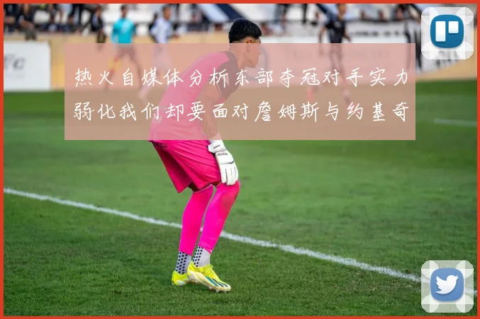 热火自媒体分析东部夺冠对手实力弱化我们却要面对詹姆斯与约基奇的挑战