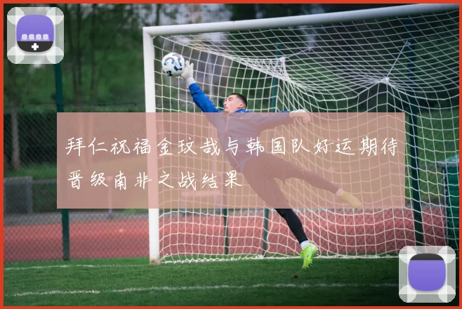 拜仁祝福金玟哉与韩国队好运期待晋级南非之战结果