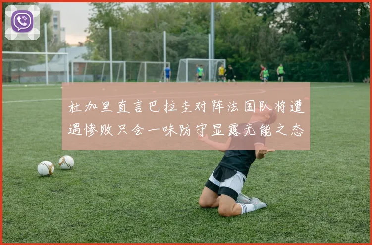 杜加里直言巴拉圭对阵法国队将遭遇惨败只会一味防守显露无能之态